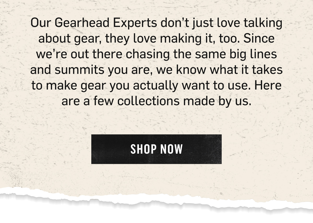 Our Gearhead Experts don't just love talking about gear, they love making it, too. Since we're out there chasing the same big lines and summits you are, we know what it takes to make gear you actually want to use. Here are a few collections made by us. Shop Now. 