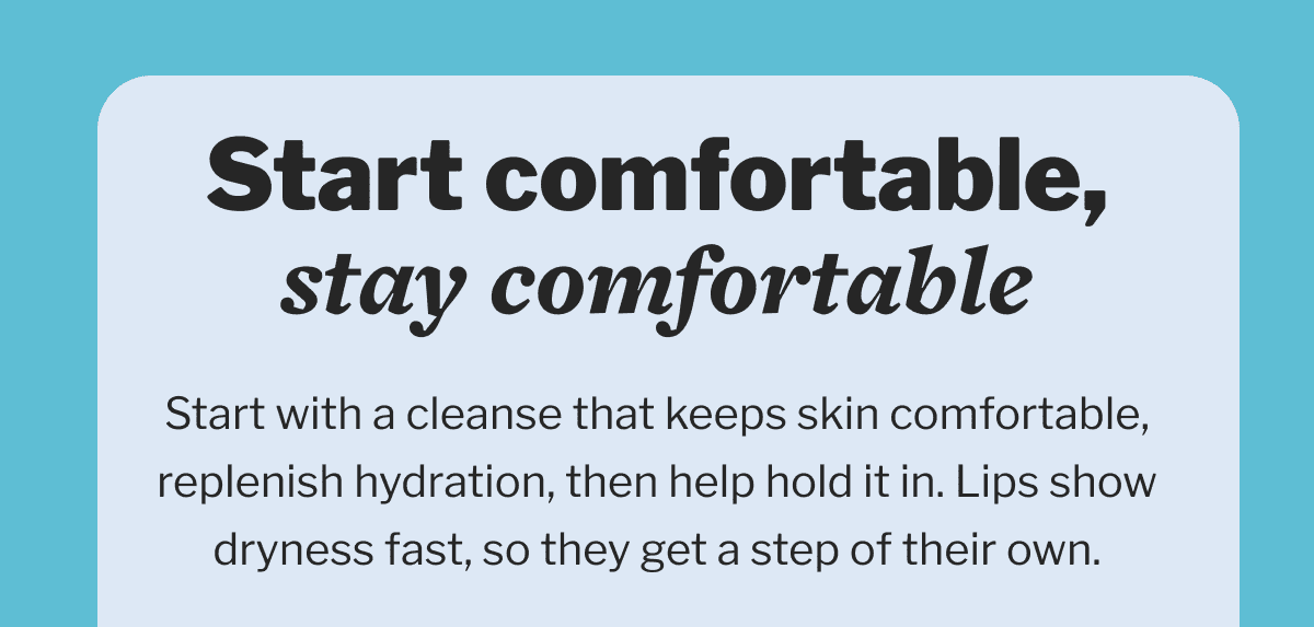     Start comfortable, stay comfortable | Start with a cleanse that keeps skin comfortable, replenish hydration, then help hold it in. Lips show dryness fast, so they get a step of their own.