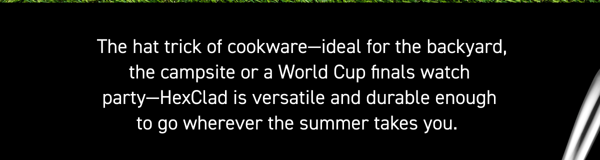 &nbsp;The hat trick of cookware&mdash;ideal for the backyard, the campsite or a World Cup finals watch party&mdash;HexClad is versatile and durable enough to go wherever the summer takes you.