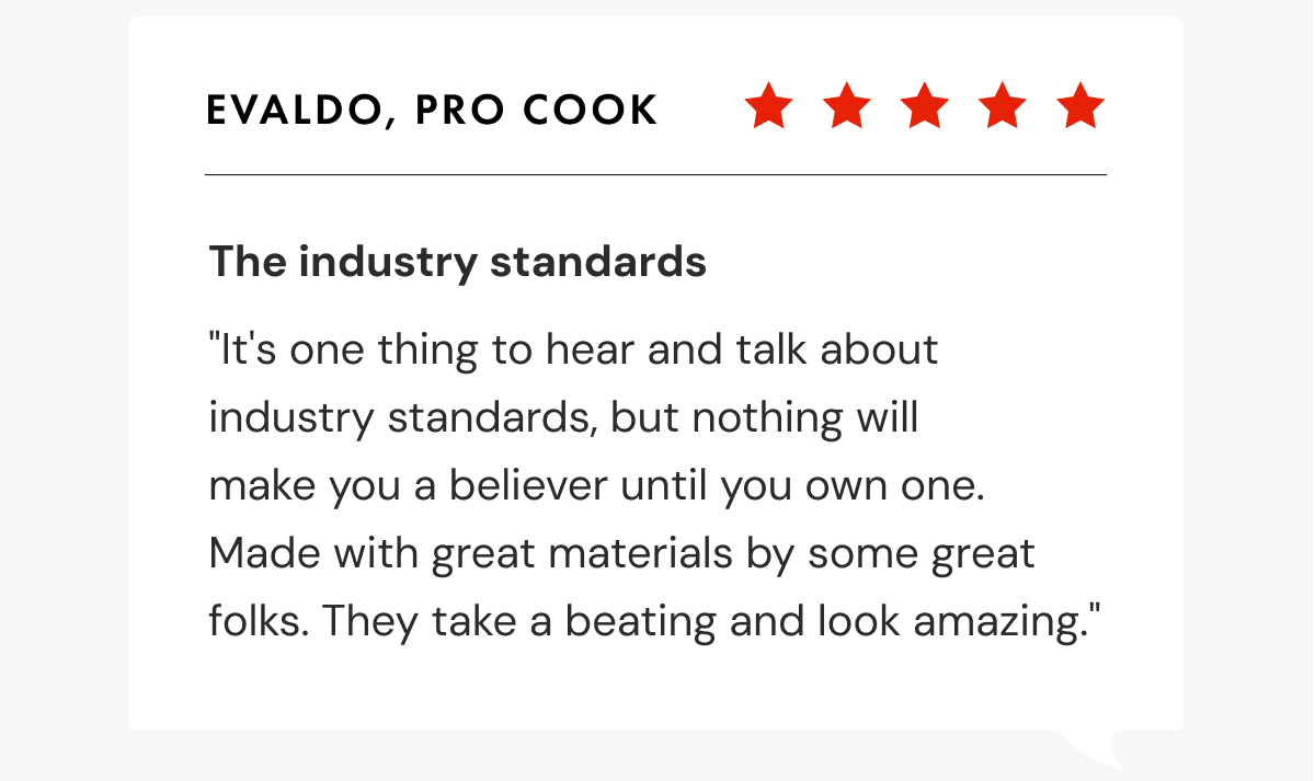 Evaldo, Pro Cook | The industry standards "It's one thing to hear and talk about industry standards, but nothing will  make you a believer until you own one.  Made with great materials by some great folks. They take a beating and look amazing."