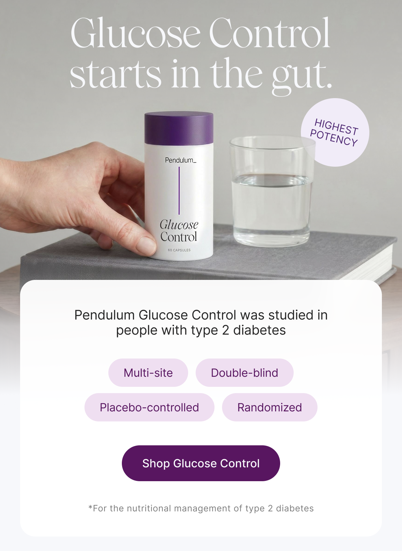 Glucose Control starts in the gut. -- Highest Potency -- Pendulum Glucose Control was studied in people with type 2 diabetes: Multi-site, Double-blind, Placebo-controlled, Randomized. Shop Glucose Control. *For the nutritional management of type 2 diabetes