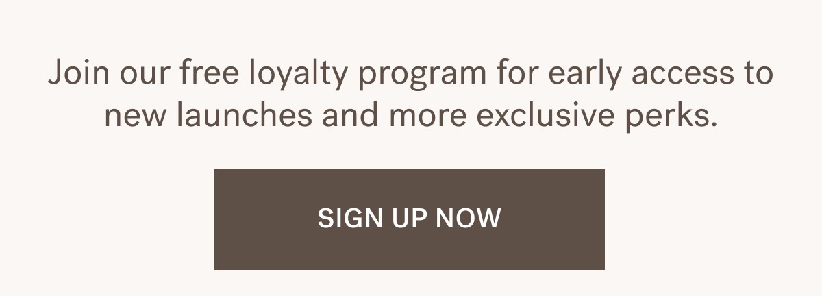Join our free loyalty program for early access to new launches and more exclusive perks. SIGN UP NOW