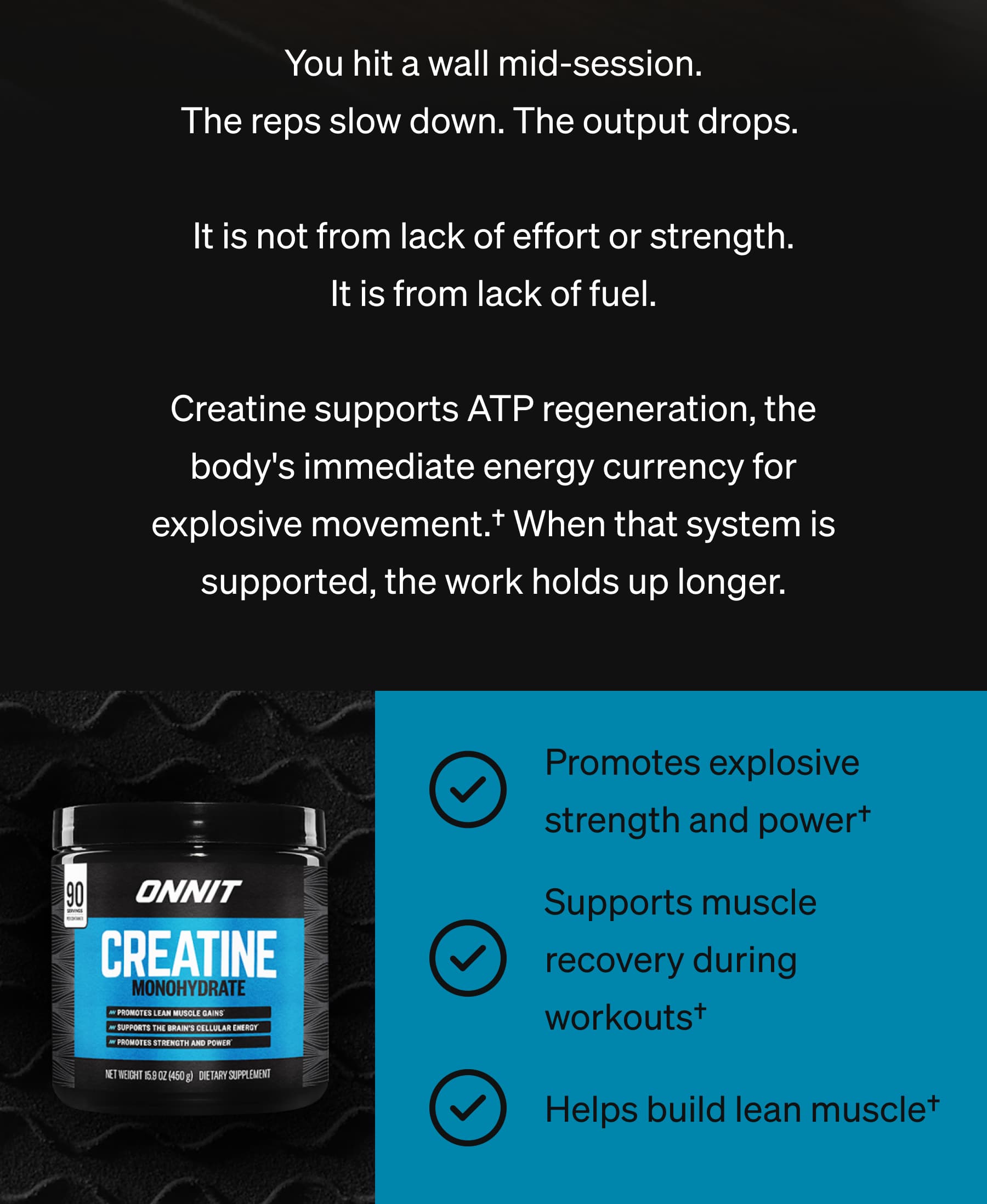 You hit a wall mid-session. The reps slow down. The output drops.   It is not from lack of effort or strength. It is from lack of fuel.  Creatine supports ATP regeneration, the body's immediate energy currency for explosive movement.&dagger; When that system is supported, the work holds up longer. Promotes explosive strength and power&dagger; Supports muscle recovery during workouts&dagger; Helps build lean muscle&dagger;