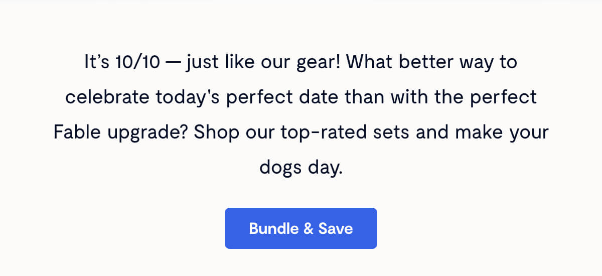 It&rsquo;s 10/10 &mdash; just like our gear! What better way to celebrate today's perfect date than with the perfect Fable upgrade? Shop our top-rated sets and make your dogs day. Bundle & Save