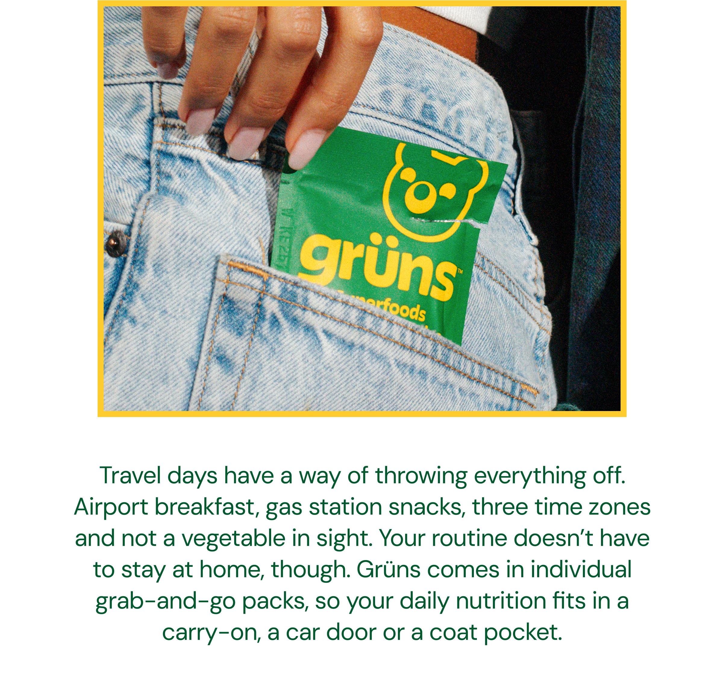 Travel Days Have a Way of Throwing Everything off. Airport Breakfast, Gas Station Snacks, Three Time Zones and Not a Vegetable in Sight. Your Routine Doesn&rsquo;t Have to Stay at Home, Though. Gr&uuml;ns Comes in Individual Grab-And-Go Packs, so Your Daily Nutrition Fits in a Carry-On, a Car Door or a Coat Pocket.