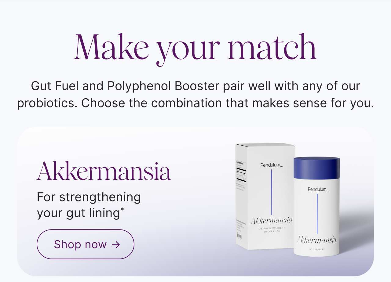 Make your match. Gut Fuel and Polyphenol Booster pair well with any of our probiotics. Choose the combination that makes sense for you.