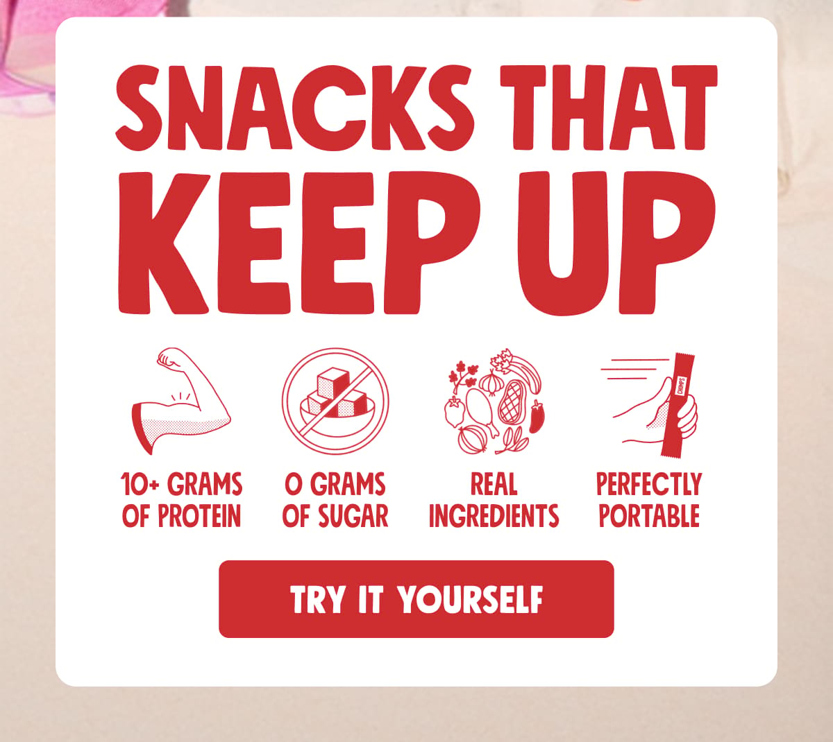 Snacks that keep up |  10+ grams of protein | 0 grams of sugar | real ingredients | perfectly portable | TRY IT YOURSELF