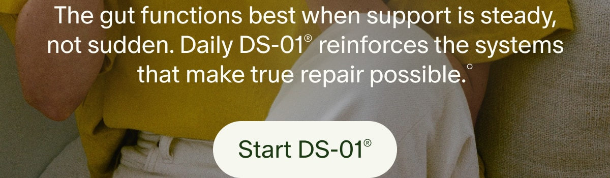 The gut functions best when support is steady, not sudden. Daily DS-01&reg; reinforces the systems that make true repair possible.&deg; | Start DS-01&reg;