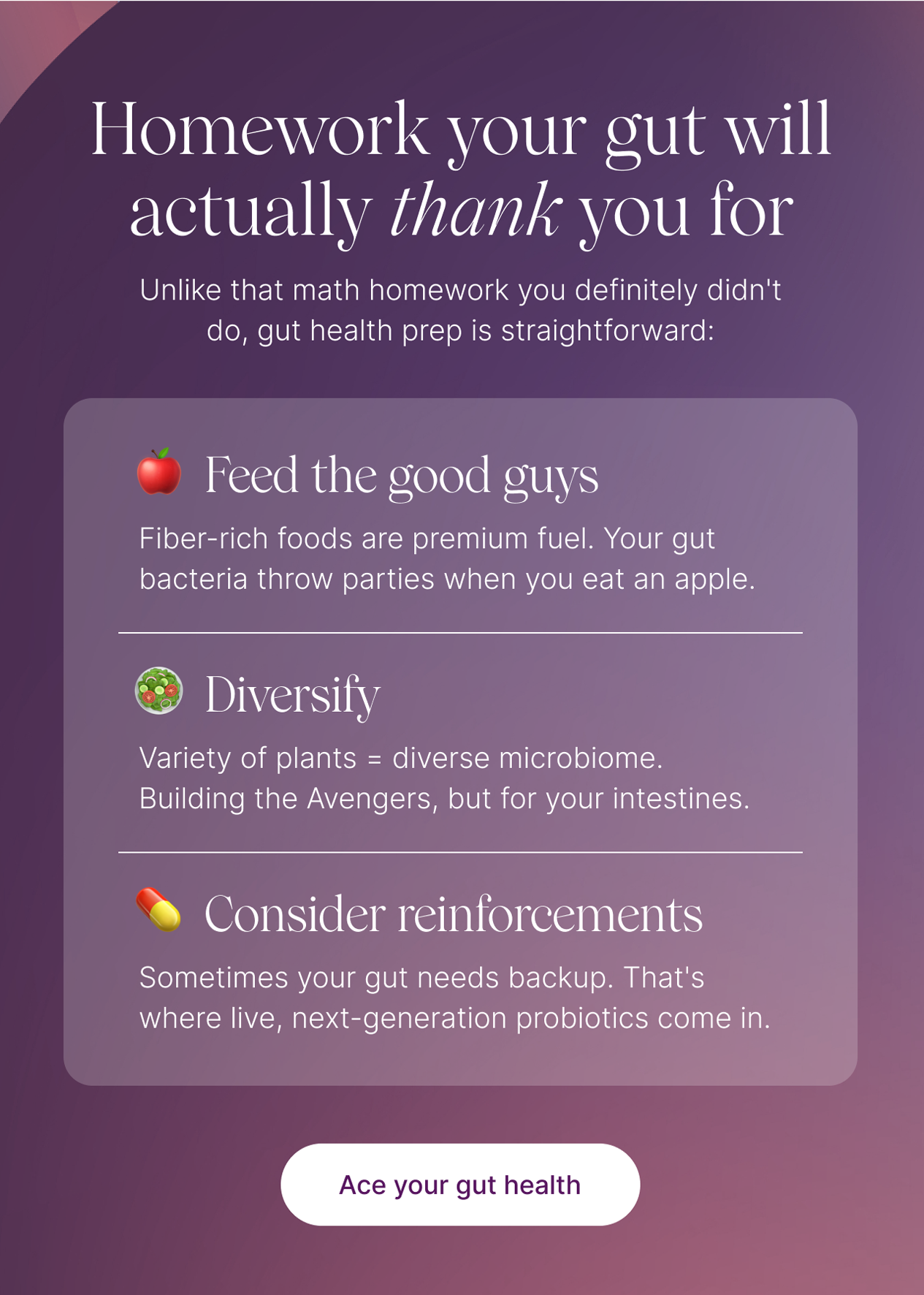 Homework your gut will actually thank you for. Unlike that math homework you definitely didn't do, gut health prep is straightforward: 🍎 Feed the good guys: Fiber-rich foods are premium fuel. Your gut bacteria throw parties when you eat an apple. 🥗 Diversify: Variety of plants = diverse microbiome. Build the Avengers, but for your intestines. 💊 Consider reinforcements: Sometimes your gut needs backup. That's where live, next-generation probiotics come in. -- Ace your health
