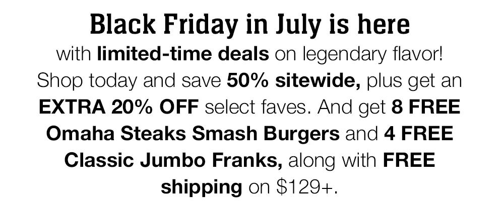 Black Friday in July is here
with limited-time deals on legendary flavor! Shop today and save 50% sitewide, plus get an EXTRA 20% OFF select faves. And get 8 FREE Omaha Steaks Smash Burgers and 4 FREE Classic Jumbo Franks, along with FREE shipping on $129+.
