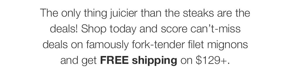 The only thing juicier than the steaks are the deals! Shop today and score can't-miss deals on famously fork-tender filet mignons and get FREE shipping on $129+.
