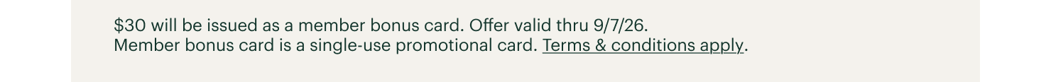 $30 will be issued as a member bonus card. Offer valid thru 9/7/26. Member bonus card is a single-use promotional card. Terms & conditions apply.