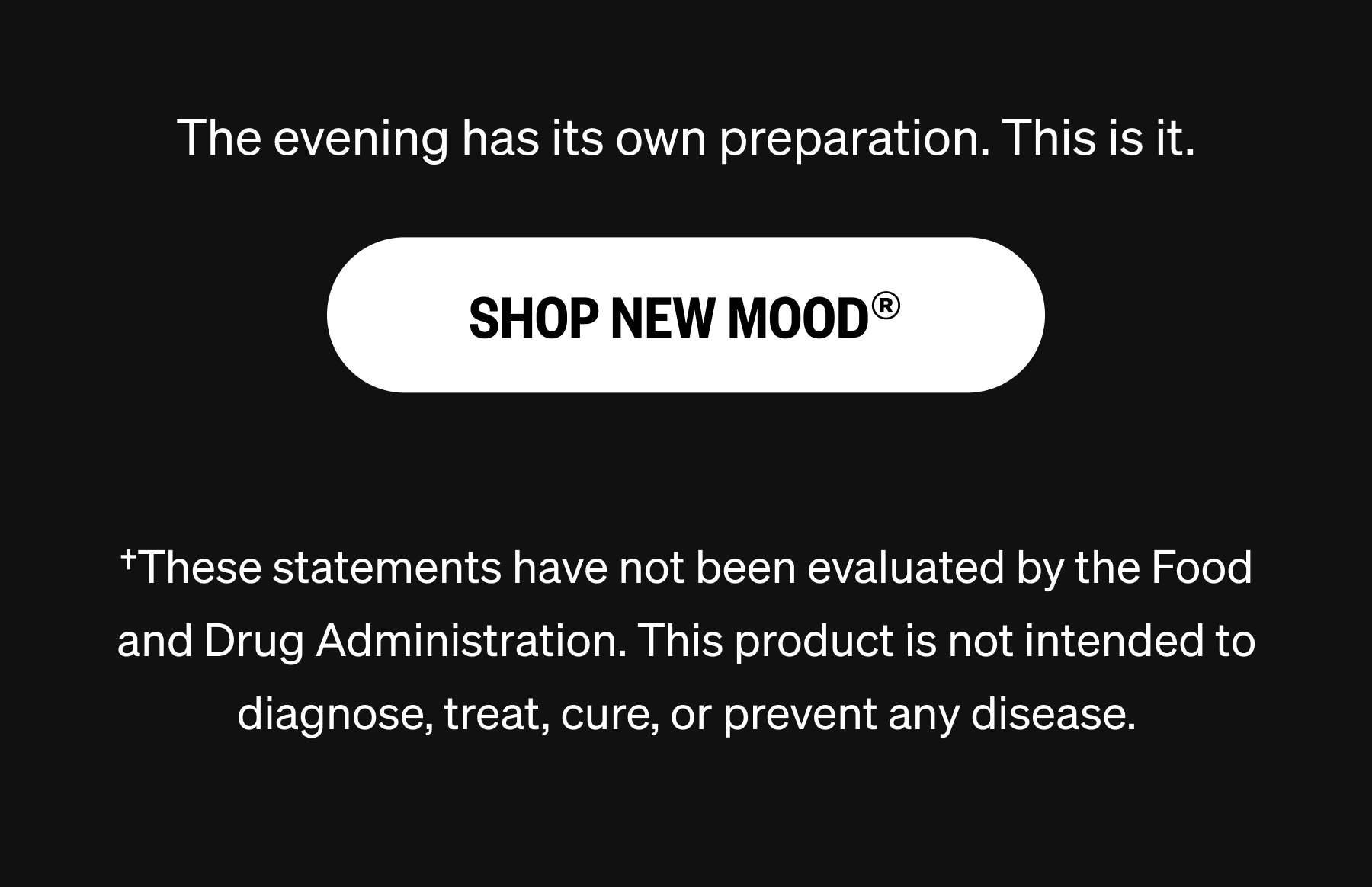The evening has its own preparation. This is it. SHOP NEW MOOD&reg; &dagger;These statements have not been evaluated by the Food and Drug Administration. This product is not intended to diagnose, treat, cure, or prevent any disease.