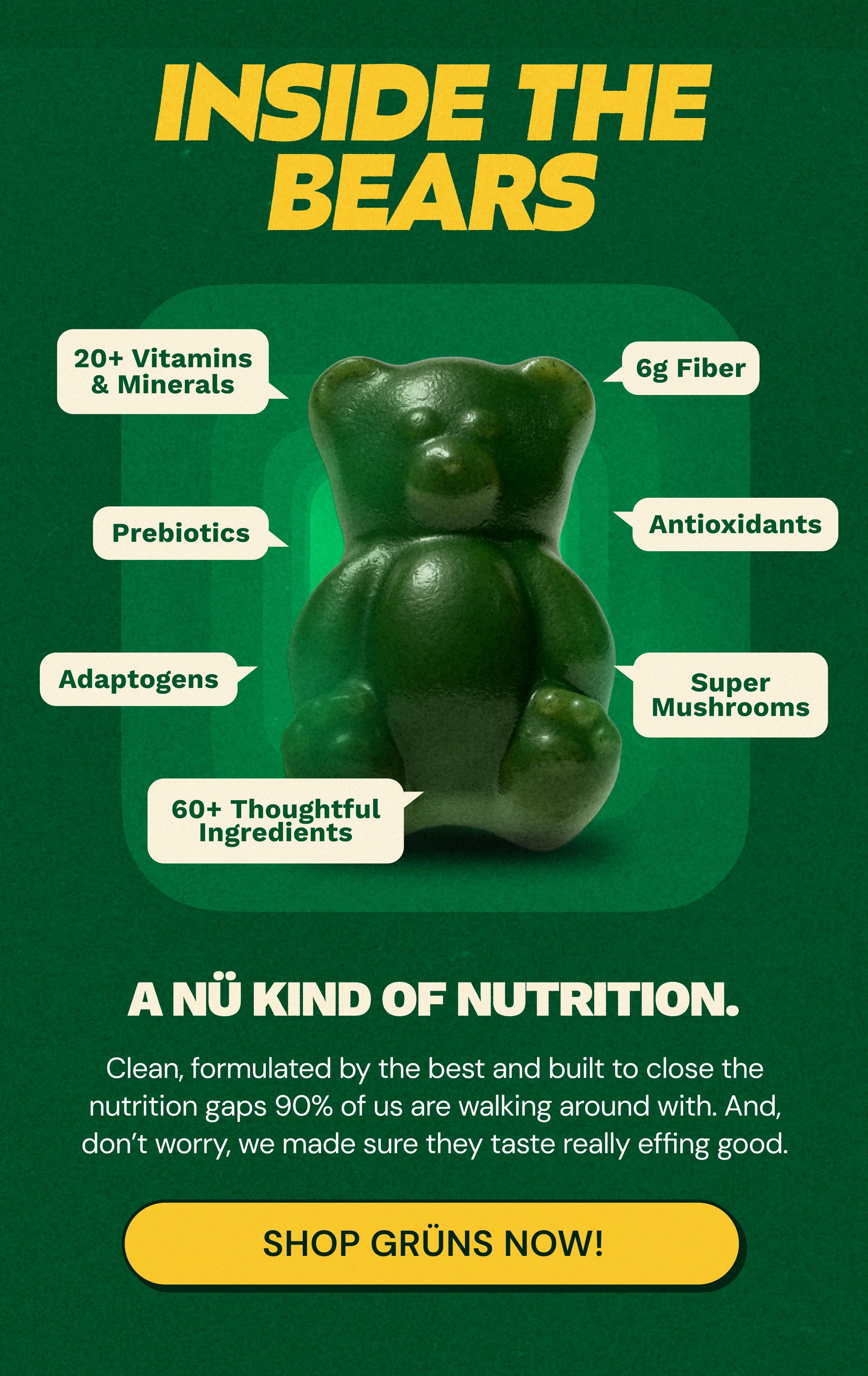Inside the Bears. 20+ Vitamins & Minerals. 6g Fiber. Prebiotics. Antioxidants. Adaptogens. Super Mushrooms. 60+ Thoughtful Ingredients. A N&uuml; Kind of Nutrition. Clean, Formulated by the Best and Built to Close the Nutrition Gaps 90% of Us Are Walking around with. And, Don&rsquo;t Worry, We Made Sure They Taste Really Effing Good. Button: Shop Gr&uuml;ns Now!