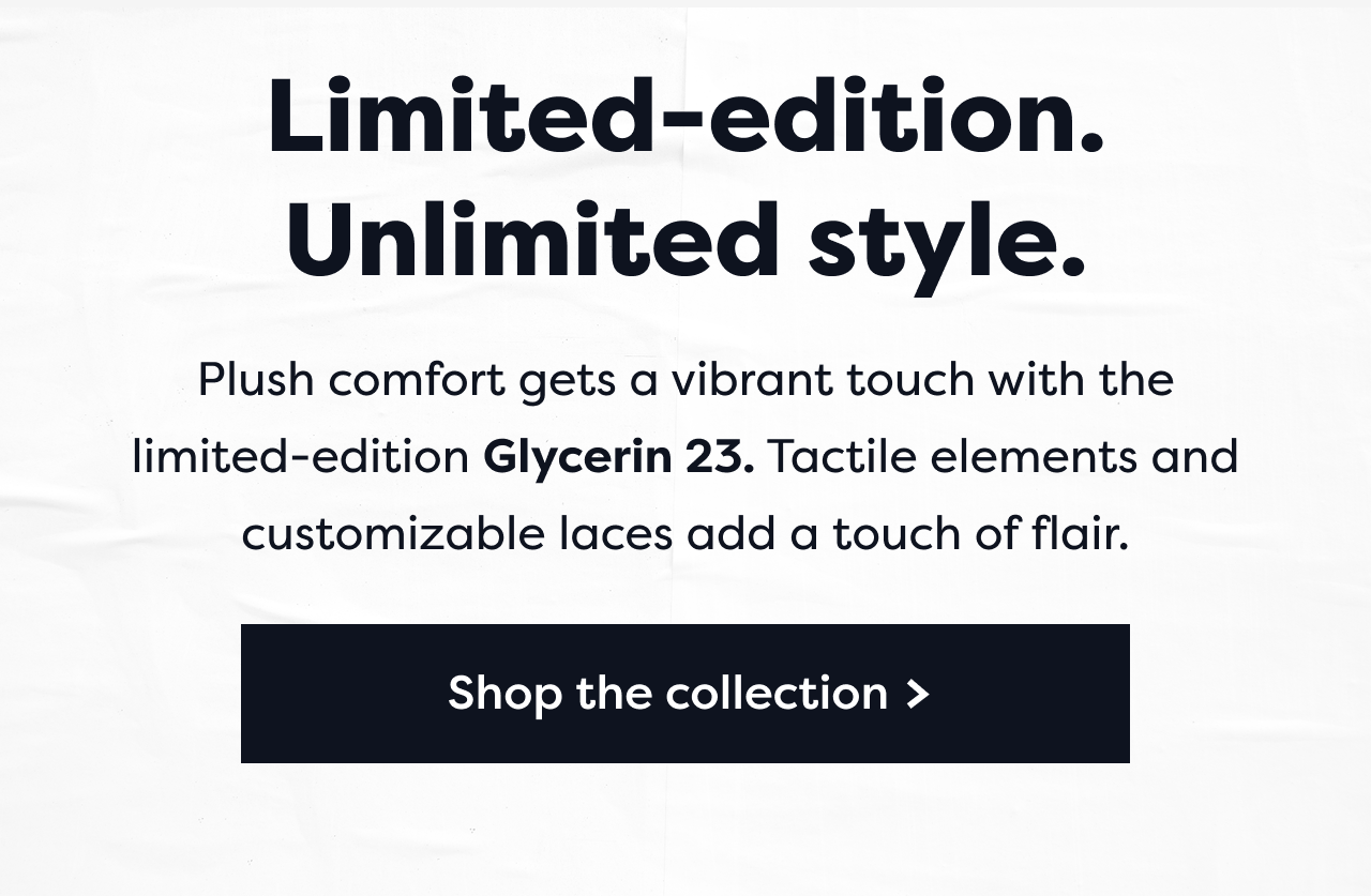 Limited-edition. Unlimited style. Plush comfort gets a vibrant touch with the limited-edition Glycerin 23. Tactile elements and customizable laces add a touch of flair. Shop the collection >