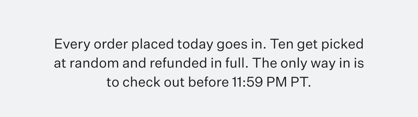 Every order placed today goes in. Ten get picked at random and refunded in full. The only way in is to check out before 11:59 PM PT.