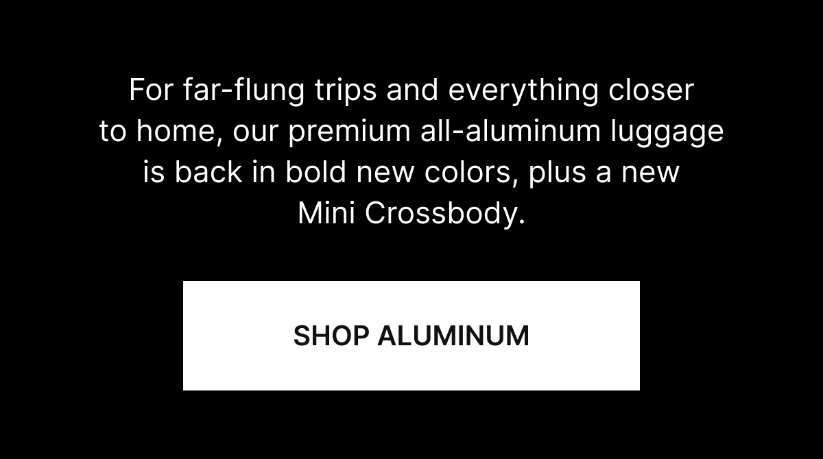 For far-flung trips and everything closer to home, our premium all-aluminum luggage is back in bold new colors, plus a new Mini Crossbody.