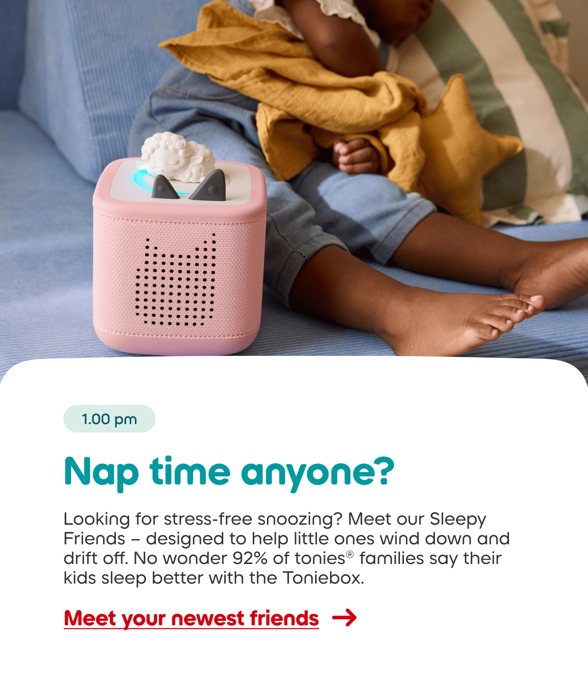 Looking for stress-free snoozing? Meet our Sleepy Friends &ndash; designed to help little ones wind down and drift off. No wonder 92% of tonies&reg; families say their kids sleep better with the Toniebox.