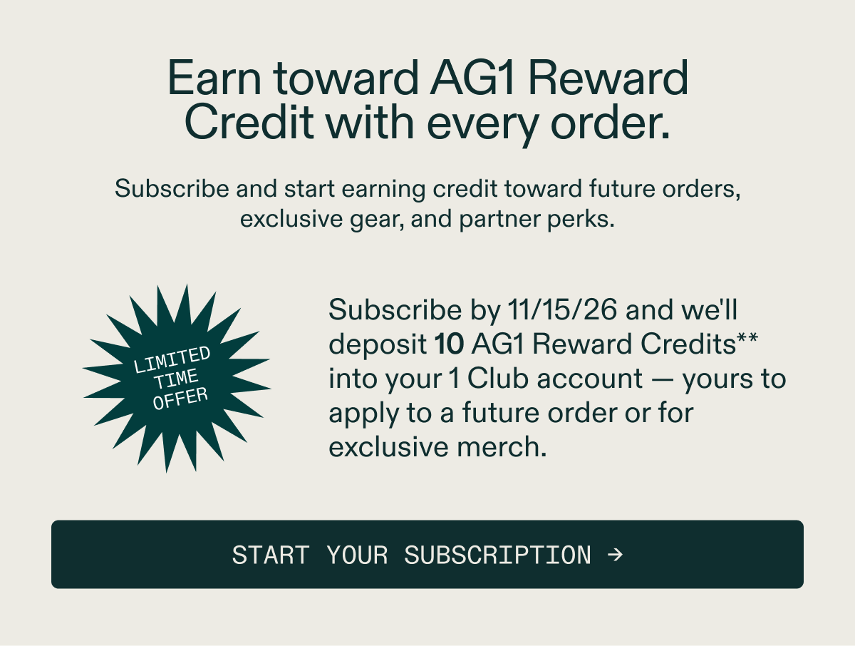 The loyalty program that rewards your investment in health with benefits that build. Subscribe by 11/15/26 and we'll deposit 10 AG1 Reward Credits** into your 1 Club account &mdash; yours to apply to a future order or for exclusive merch.