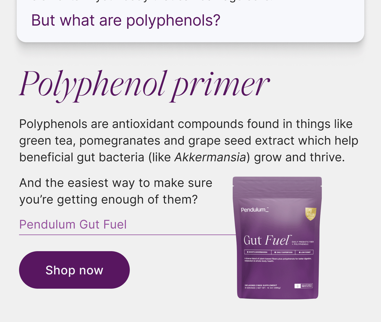 Polyphenols: the unsung gut heroes. They act as fuel for bacteria in your gut and help neutralize elements in your body that can damage cells. But what are polyphenols? Polyphenol primer: polyphenols are antioxidant compounds found in things like green tea, pomegranates and grape seed extract which help beneficial gut bacteria, like Akkermansia, grow and thrive. And the easiest way to make sure you're getting enough of them? Pendulum Gut Fuel. Shop now.