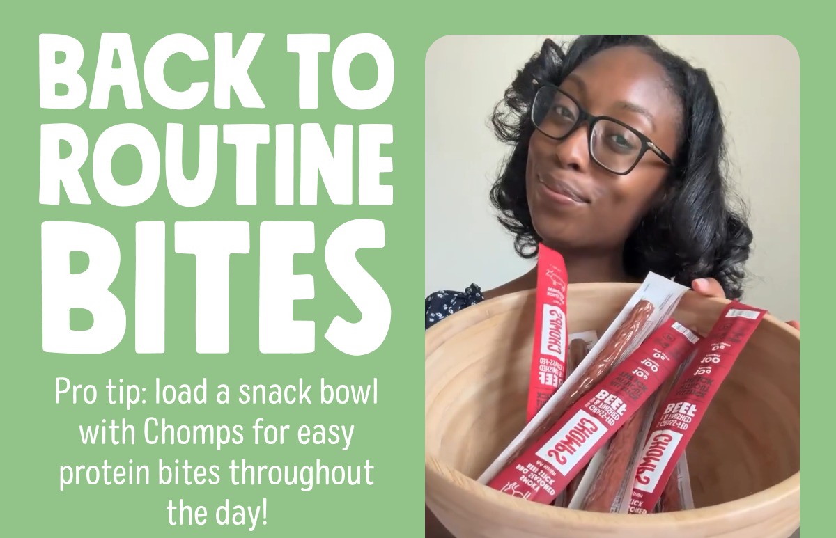 back to routine bites Pro tip: load a snack bowl with Chomps for easy protein bites throughout the day!