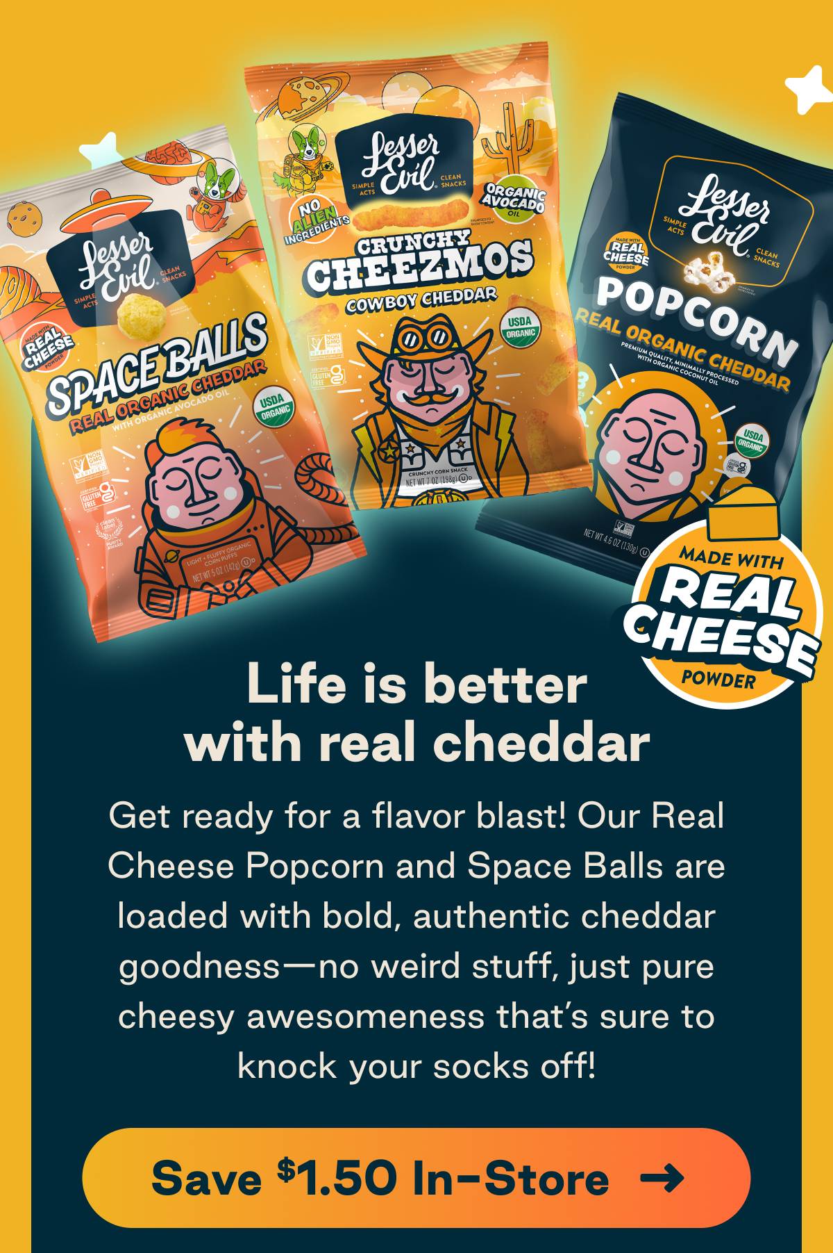 Life is better with real cheddar. Get ready for a flavor blast! Our Real Cheese Popcorn and Space Balls are loaded with bold, authentic cheddar goodness&mdash;no weird stuff, just pure cheesy awesomeness that&rsquo;s sure to knock your socks off! Button: Save $1.50 In-Store