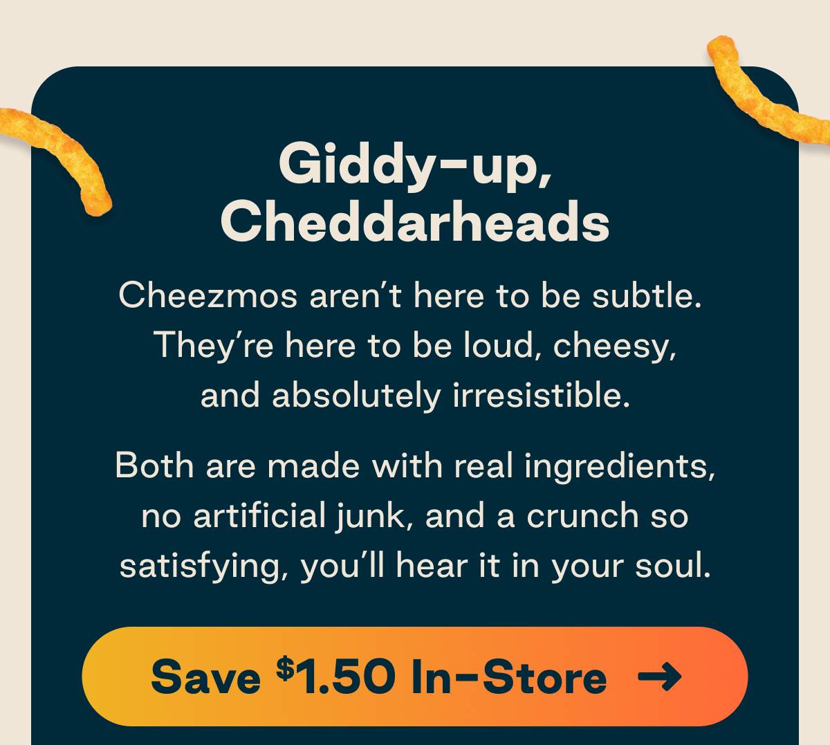 Giddy-up, Cheddarheads. Cheezmos aren't here to be subtle. They're here to be loud, cheesy, and absolutely irresistible. Both are made with real ingredients and no artificial junk, and a crunch so satisfying, you'll hear it in your soul. Button: Save $1.50 In-Store