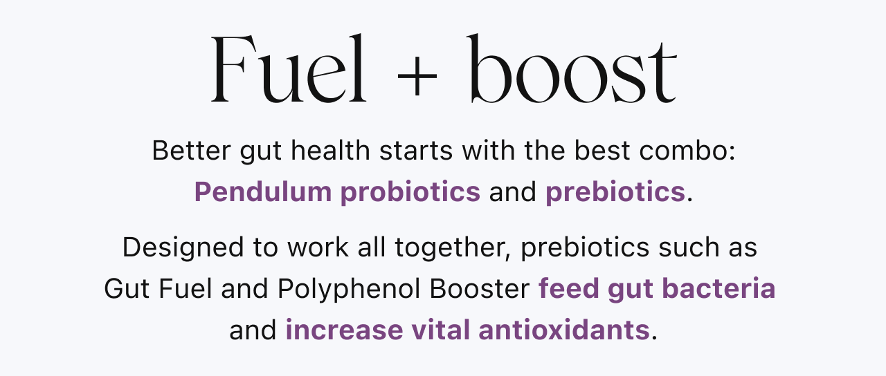 Fuel + boost. Better gut health starts with the best combo: Pendulum probiotics and prebiotics. Designed to work all together, prebiotics such as  Gut Fuel and Polyphenol Booster feed gut bacteria  and increase vital antioxidants.