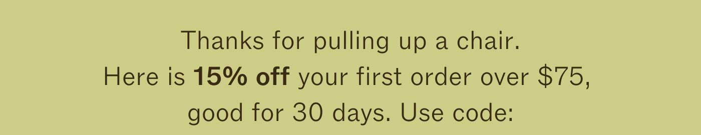 Thanks for pulling up a chair. Here is 15% off your first order over $75+ good for 30 days. Use code: