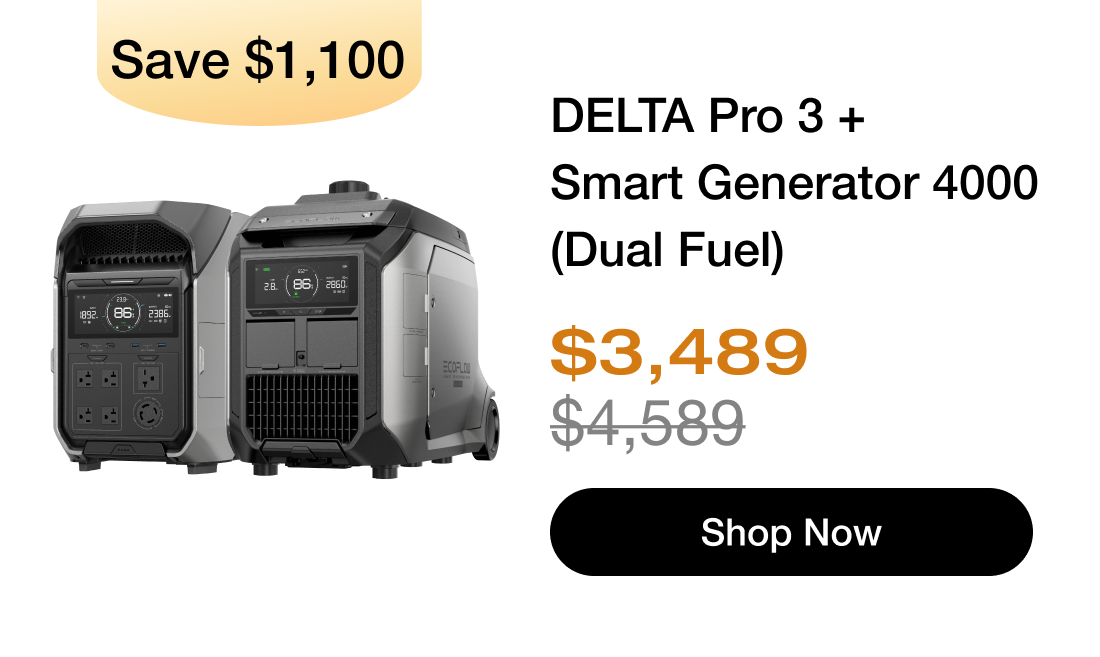 "Save $1,100 产品图"	"DELTA Pro 3 + Smart Generator 4000 (Dual Fuel) $3,489 $4,589 Shop Now https://us.ecoflow.com/products/delta-pro-3-portable-power-station?variant=42073596100681"	