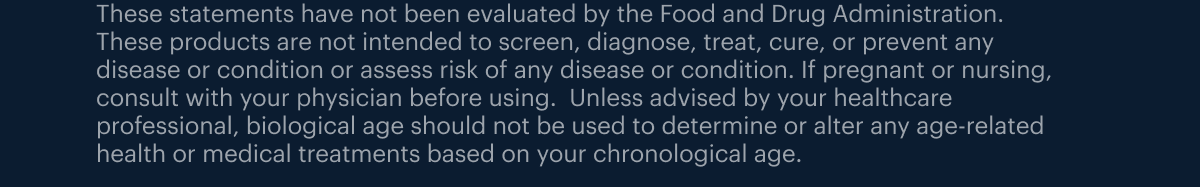 These statements have not been evaluated by the Food and Drug Administration. These products are not intended to screen, diagnose, treat, cure, or prevent any disease or condition or assess risk of any disease or condition. If pregnant or nursing, consult with your physician before using. Unless advised by your healthcare professional, biological age should not be used to determine or alter any age-related health or medical treatments based on your chronological age. WELCOME15 is valid for monthly or annual subscriptions of any Elysium supplement. Valid on new purchases only and applies to first payment only.