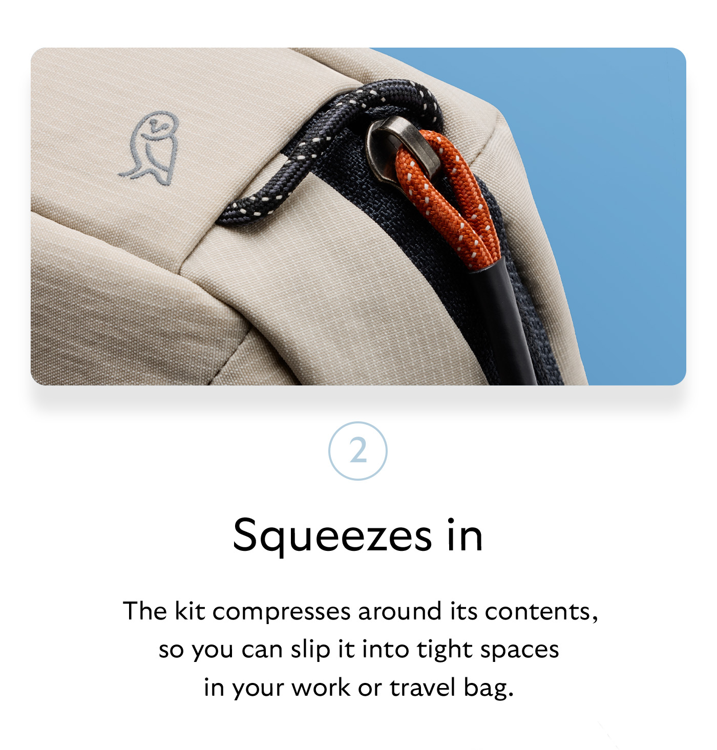 [Header] Squeezes in [Blurb] The kit compresses around its contents, so you can slip it into tight spaces in your work or travel bag. 