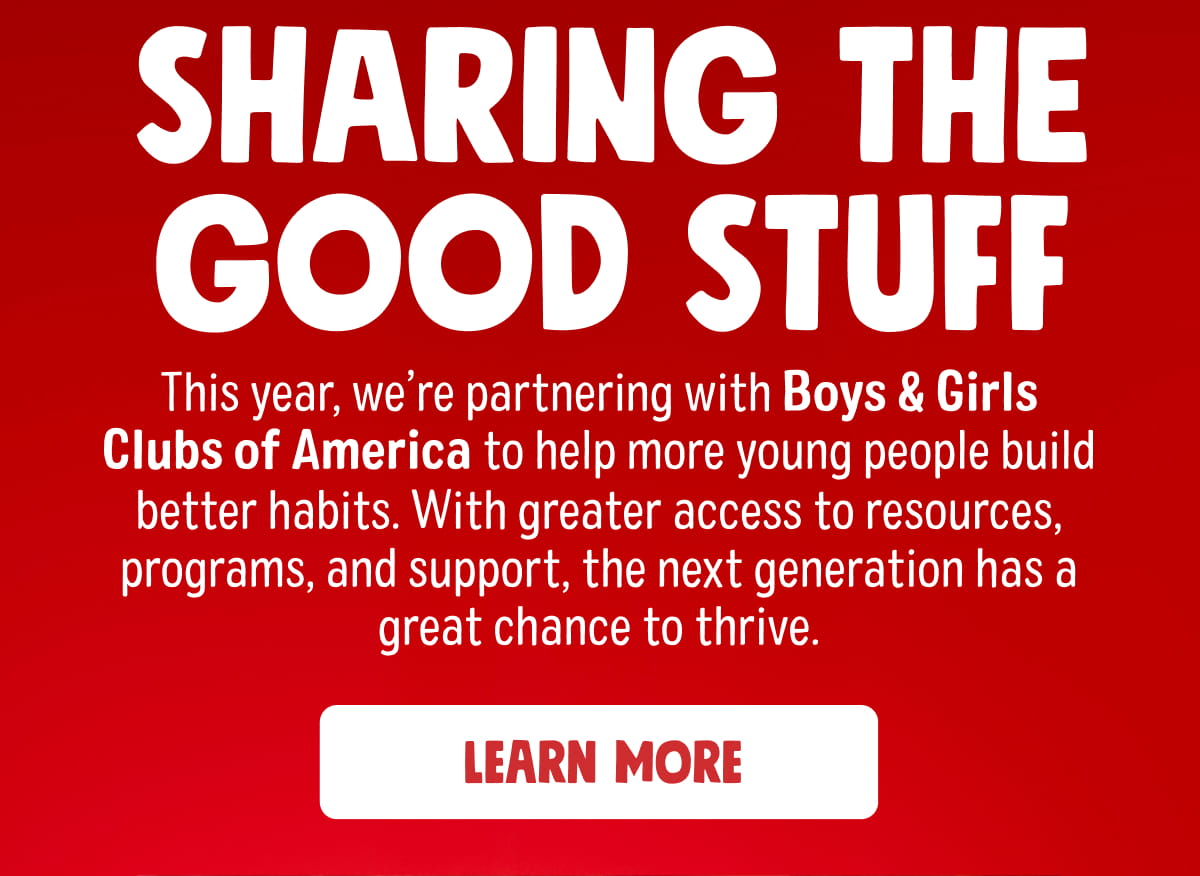 SHARING THE GOOD STUFF | This year, we&rsquo;re partnering with Boys & Girls Clubs of America to help more young people build better habits. With greater access to resources, programs, and support, the next generation has a great chance to thrive. Learn More