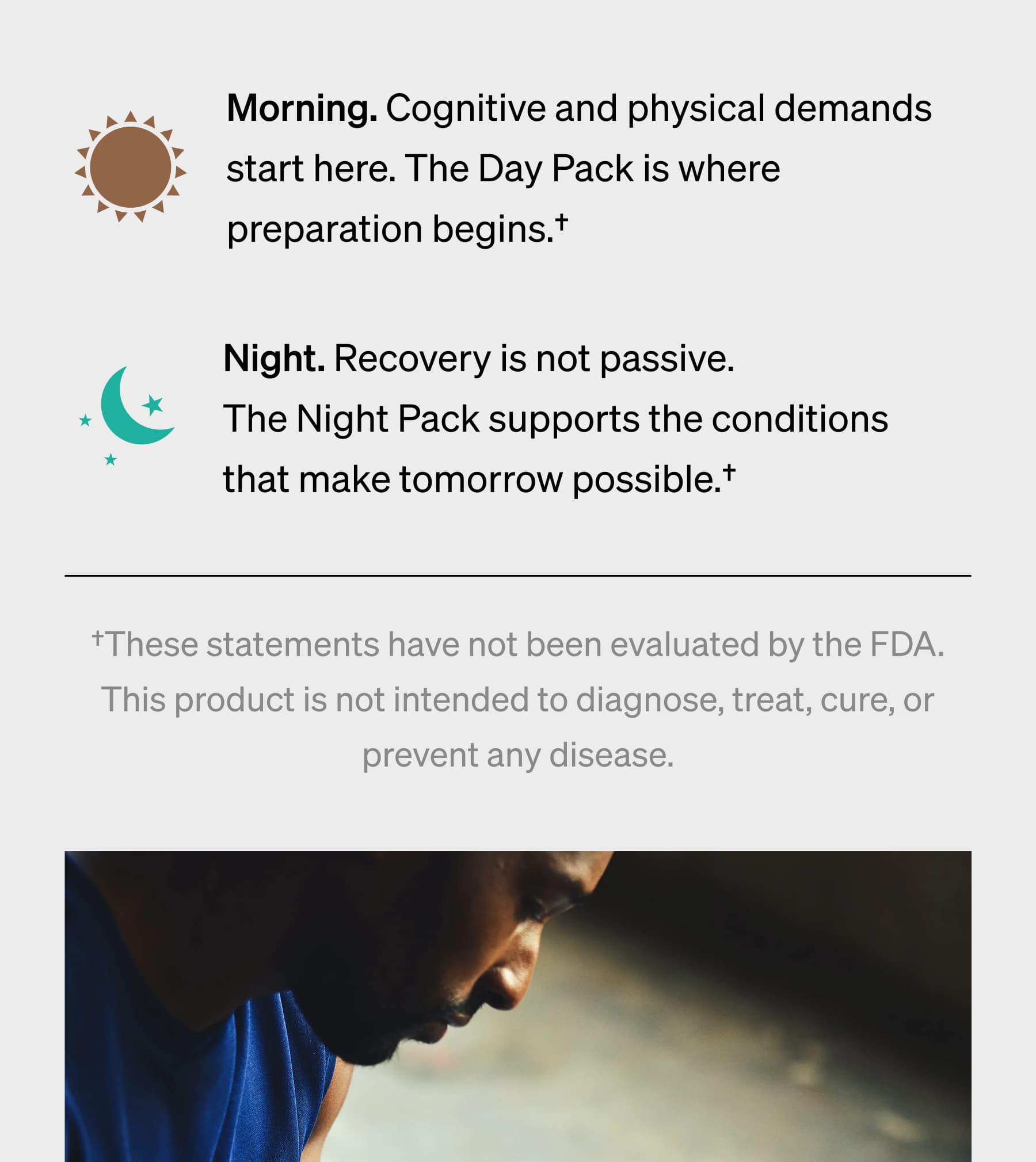 Morning. Cognitive and physical demands start here. The Day Pack is where preparation begins.&dagger; Night. Recovery is not passive. The Night Pack supports the conditions that make tomorrow possible.&dagger; &dagger;These statements have not been evaluated by the FDA. This product is not intended to diagnose, treat, cure, or prevent any disease.
