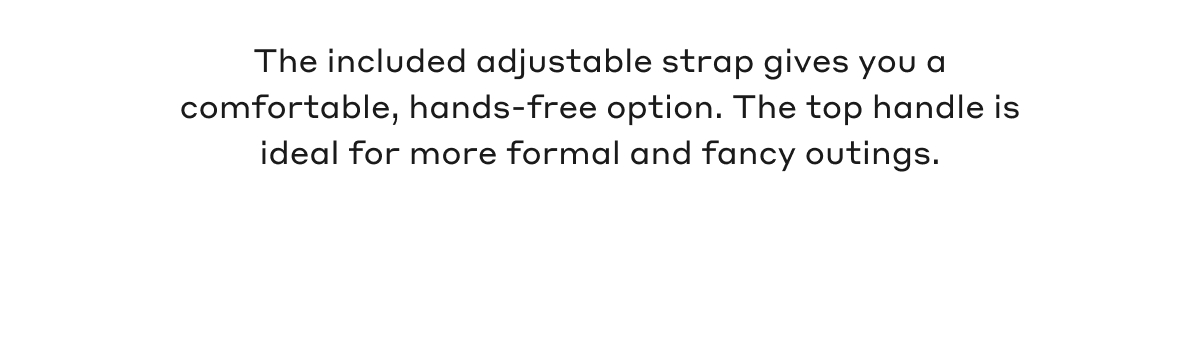 The included adjustable strap gives you a comfortable, hands-free option. The top handle is ideal for more formal and fancy outings.