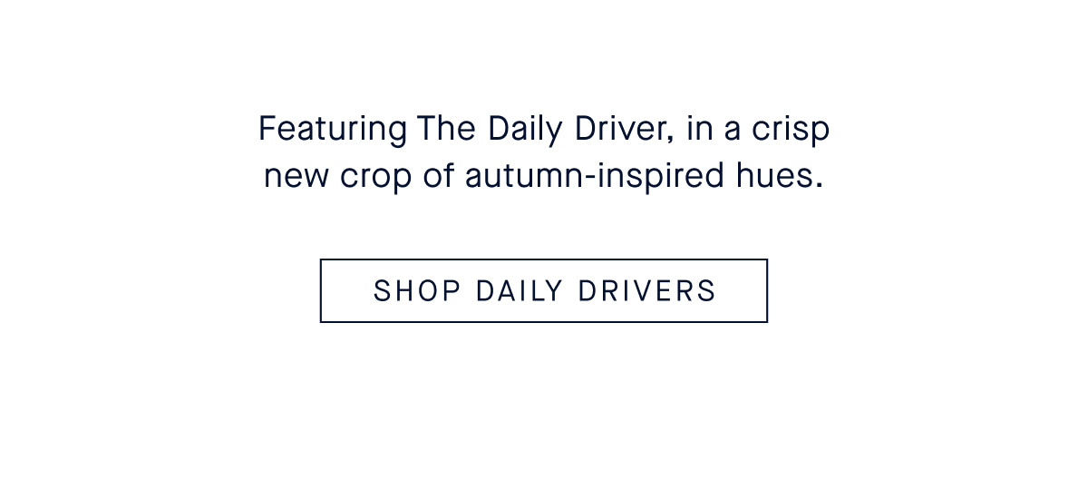  Featuring The Daily Driver, in a crisp new crop of autumn-inspired hues. CTA: SHOP DAILY DRIVERS