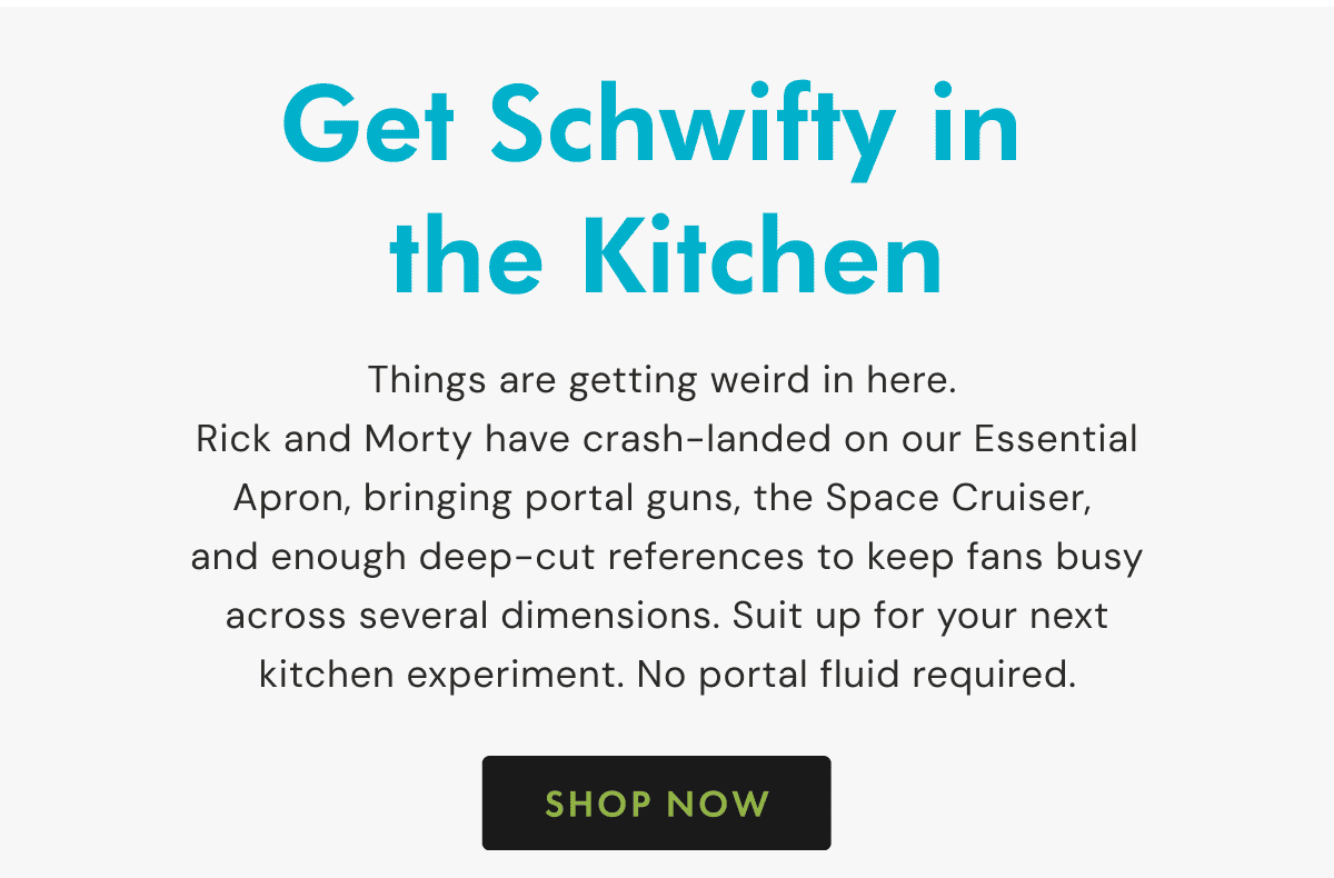 Get Schwifty in the Kitchen | Things are getting weird in here. Rick and Morty have crash-landed on our Essential Apron, bringing portal guns, the Space Cruiser, and enough deep-cut references to keep fans busy across several dimensions. Suit up for your next kitchen experiment. No portal fluid required. | SHOP NOW