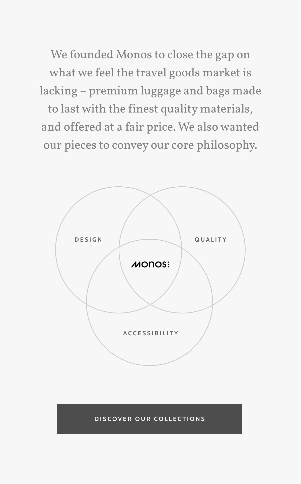 We founded Monos to close the gap on what we feel the travel goods market is lacking &ndash; premium luggage and bags made to last with the finest quality materials, and offered at a fair price. We also wanted our pieces to convey our core philosophy. Design. Quality. Accessibility. Discover our Collections.