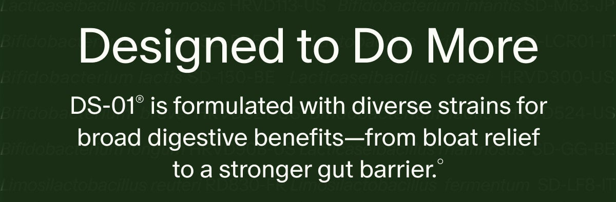 Designed to Do More | DS-01&reg; is formulated with diverse strains for broad digestive benefits&mdash;from bloat relief to a stronger gut barrier.&deg;