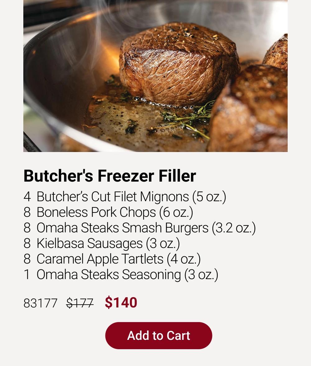 Butcher's Freezer Filler
4  Butcher&rsquo;s Cut Filet Mignons (5 oz.)
8  Boneless Pork Chops (6 oz.)
8  Omaha Steaks Smash Burgers (3.2 oz.)
8  Kielbasa Sausages (3 oz.)
8  Caramel Apple Tartlets (4 oz.)
1  Omaha Steaks Seasoning (3 oz.)
83177   $177    $140

Add to Cart
