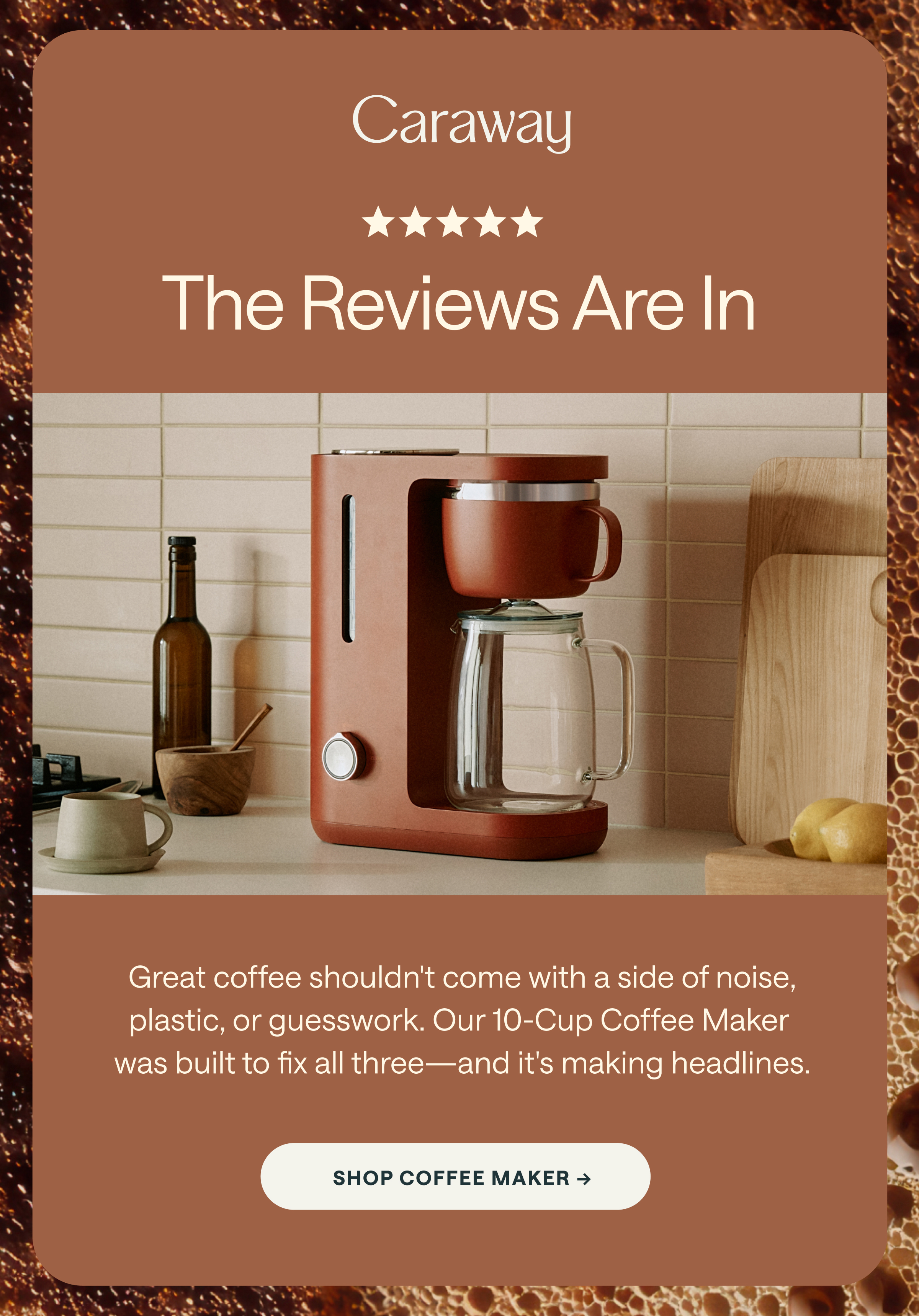 Caraway ★★★★★ The Reviews Are In Great coffee shouldn't come with a side of noise, plastic, or guesswork. Our 10-Cup Coffee Maker was built to fix all three&mdash;and it's making headlines. [[SHOP COFFEE MAKER &rarr;]]