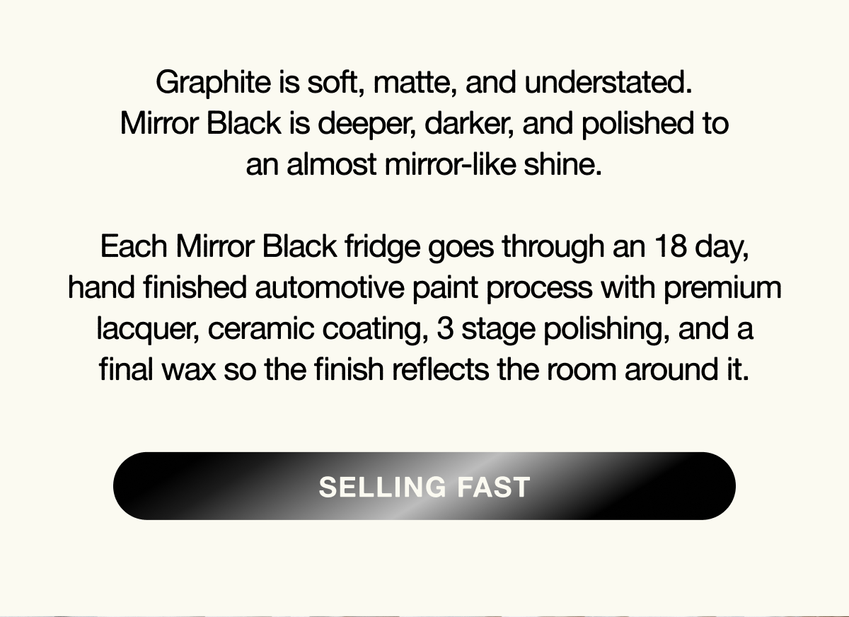 Graphite is soft, matte, and understated. Mirror Black is deeper, darker, and polished to an almost mirror-like shine.  Each Mirror Black fridge goes through an 18 day, hand finished automotive paint process with premium lacquer, ceramic coating, 3 stage polishing, and a final wax so the finish reflects the room around it.