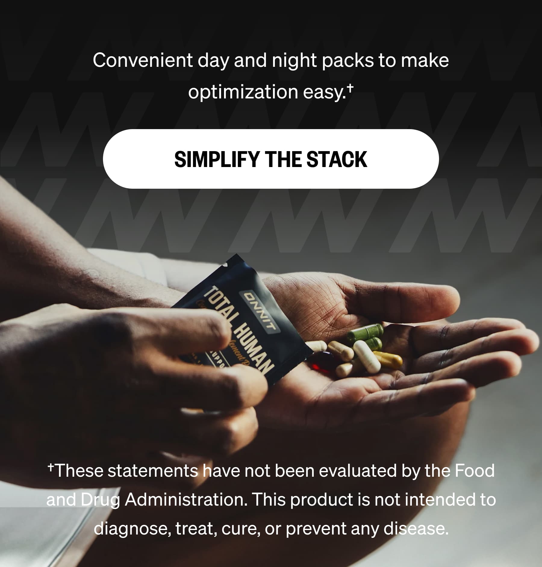 Convenient day and night packs to make optimization easy.&dagger; SIMPLIFY THE STACK &dagger;These statements have not been evaluated by the Food and Drug Administration. This product is not intended to diagnose, treat, cure, or prevent any disease.