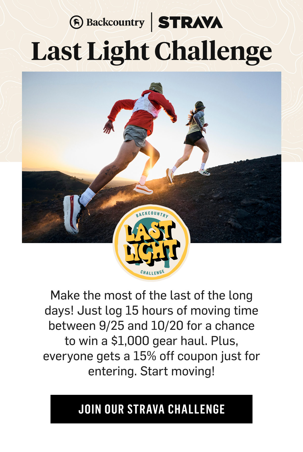 Backcountry X Strava- Last Light Challenge. Make the most of the last of the long days! Just log 15 hours of moving time between 9/25 and 10/20 for a chance to win a $1,000 gear haul. Plus, everyone gets a 15% off coupon just for entering. Start moving! Join Our Strava Challenge