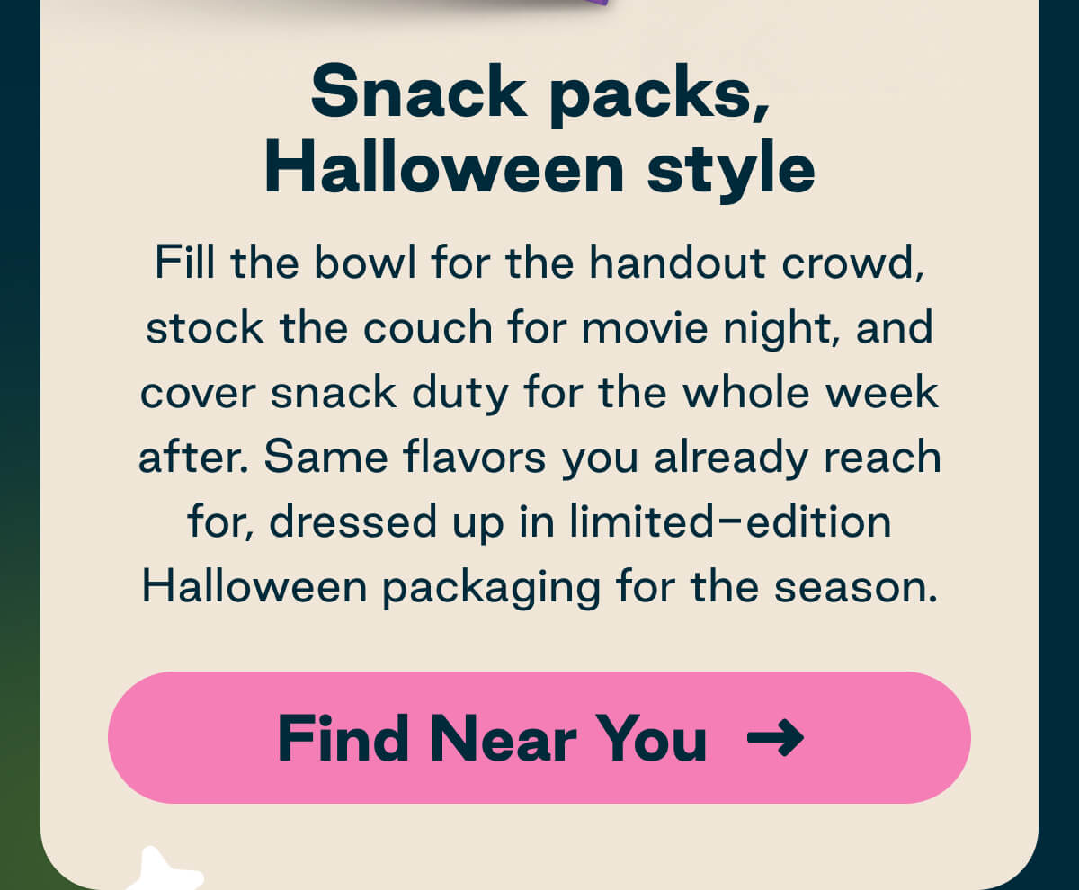 Snack packs, Halloween style. Fill the bowl for the handout crowd, stock the couch for movie night, and cover snack duty for the whole week after. Same flavors you already reach for, dressed up in limited-edition Halloween packaging for the season. Button: Find Near You.