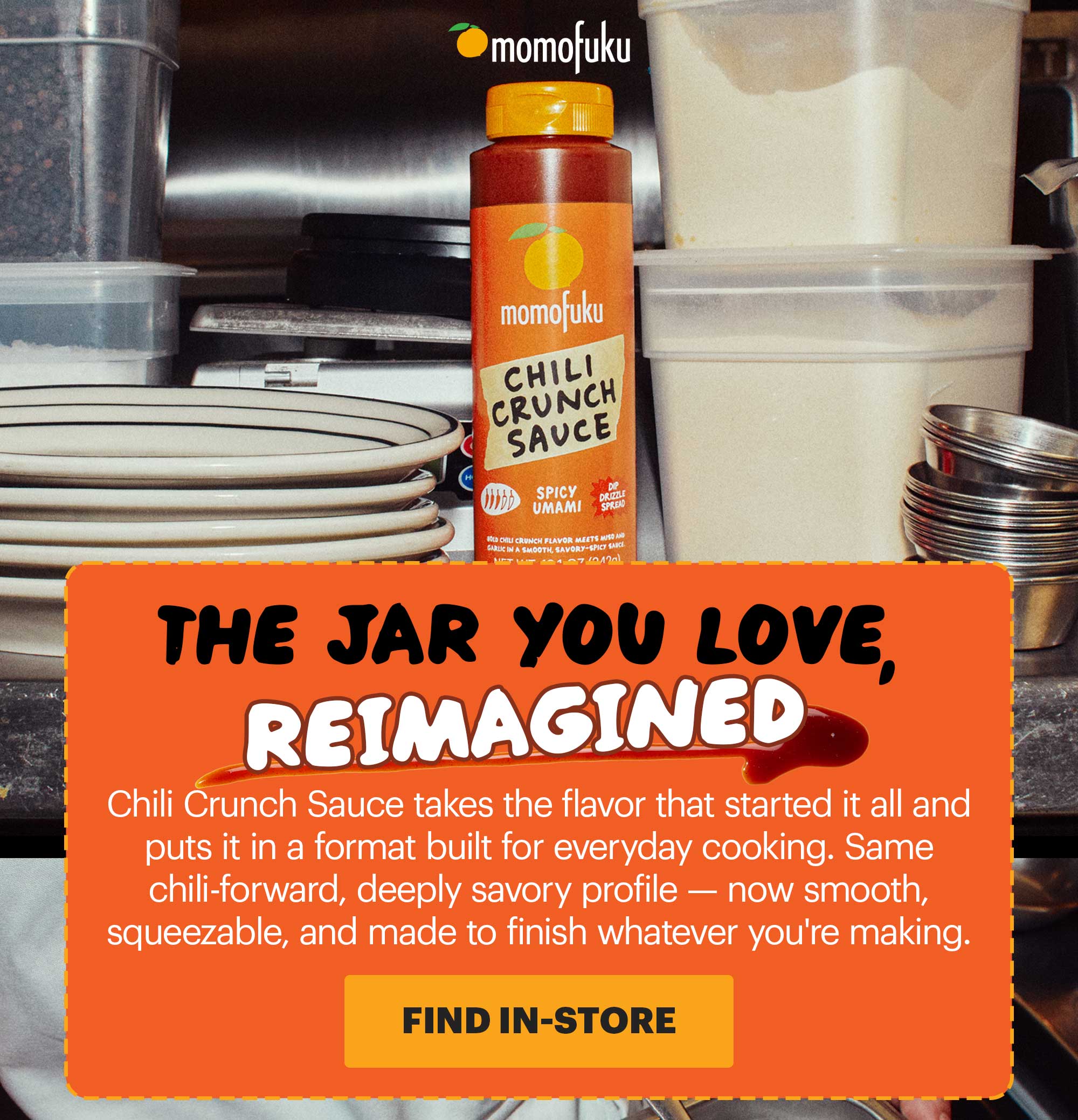 HEADER: CHILI CRUNCH SAUCE SUB-HEADER: The jar you love, reimagined CTA: FIND IN-STORE