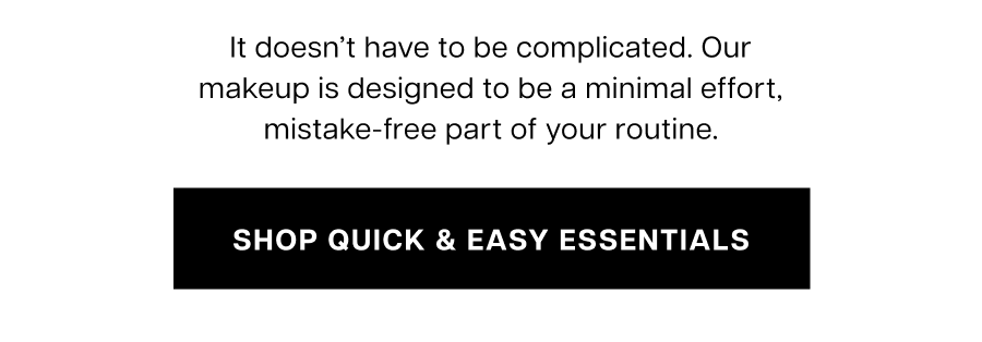 It doesn't have to be complicated. Our makeup is designed to be a minimal effort, mistake-free part of your daily life.