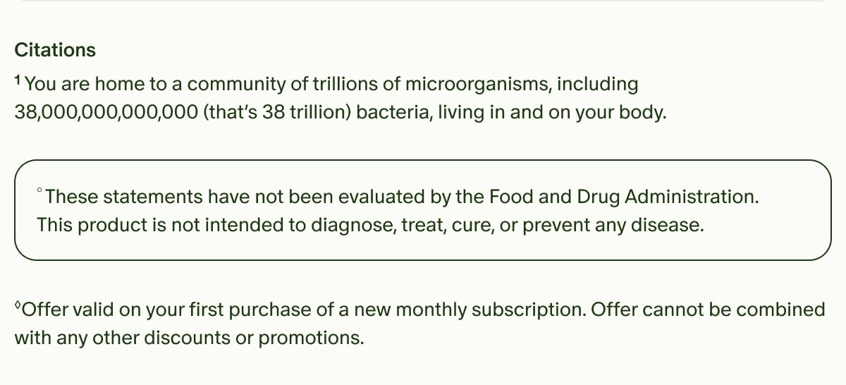 Citations | &sup1;You are home to a community of trillions of microorganisms, including 38,000,000,000,000 (that&rsquo;s 38 trillion) bacteria, living in and on your body. | &deg;These statements have not been evaluated by the Food and Drug Administration. This product is not intended to diagnose, treat, cure, or prevent any disease. | &loz;Offer valid on your first purchase of a new monthly subscription. Offer cannot be combined with any other discounts or promotions.