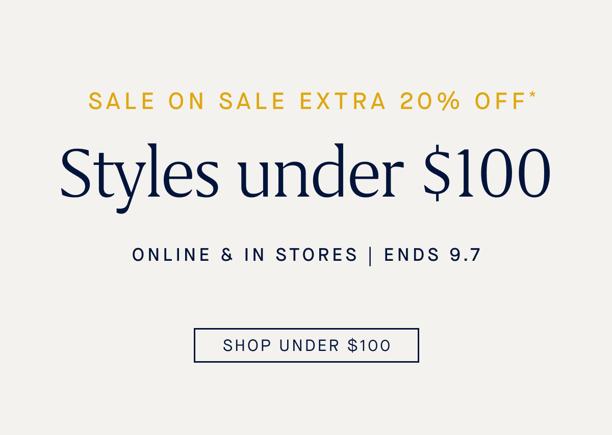 SALE ON SALE Extra 20% off* Styles under $100 Online & in stores Ends 9.7 CTA: SHOP UNDER $100
