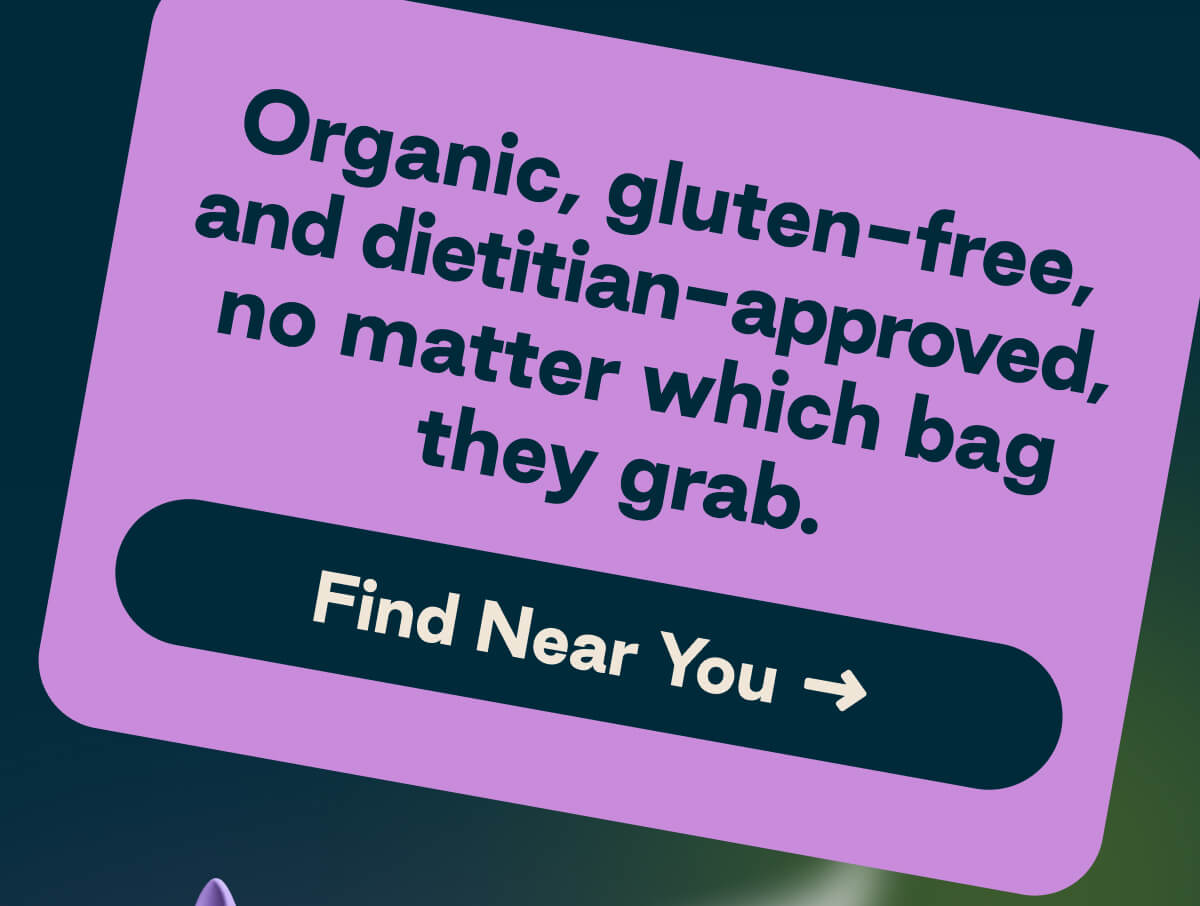 Organic, gluten-free, and dietitian-approved, no matter which bag they grab. Button: Find Near You: